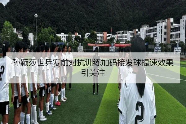 孙颖莎世乒赛前对抗训练加码接发球提速效果引关注